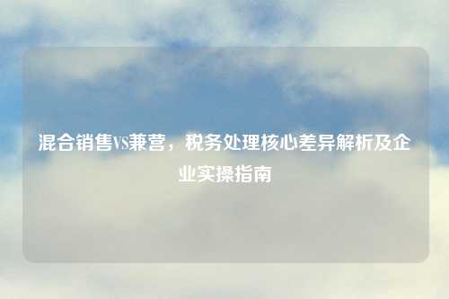 混合销售VS兼营，税务处理核心差异解析及企业实操指南
