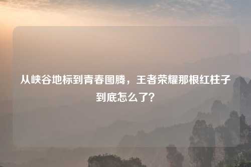 从峡谷地标到青春图腾，王者荣耀那根红柱子到底怎么了？