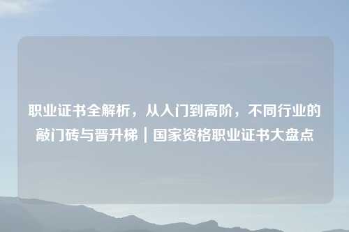职业证书全解析,从入门到高阶,不同行业的敲门砖与晋升梯|国家资格职业证书大盘点