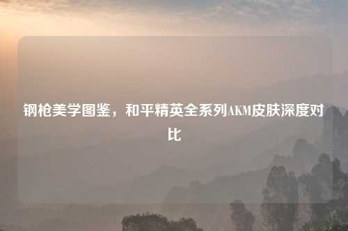 钢枪美学图鉴,和平精英全系列AKM皮肤深度对比