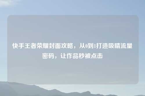 快手王者荣耀封面攻略,从0到1打造吸睛流量密码,让作品秒被点击