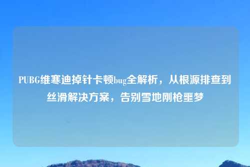 PUBG维寒迪掉针卡顿bug全解析,从根源排查到丝滑解决方案,告别雪地刚枪噩梦