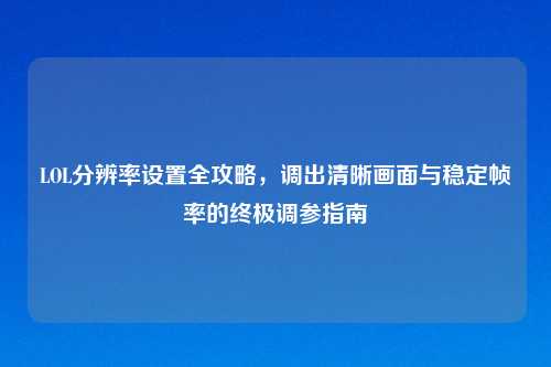 LOL分辨率设置全攻略，调出清晰画面与稳定帧率的终极调参指南