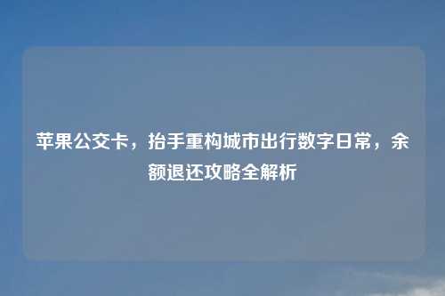 苹果公交卡,抬手重构城市出行数字日常,余额退还攻略全解析