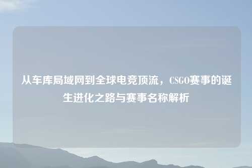 从车库局域网到全球电竞顶流，CSGO赛事的诞生进化之路与赛事名称解析