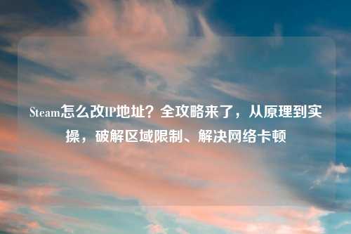 Steam怎么改IP地址？全攻略来了，从原理到实操，破解区域限制、解决     卡顿