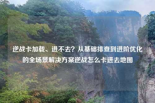 逆战卡加载、进不去？从基础排查到进阶优化的全场景解决方案逆战怎么卡进去地图
