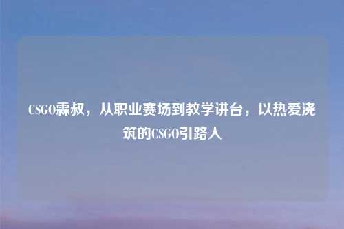 CSGO霖叔,从职业赛场到教学讲台,以热爱浇筑的CSGO引路人