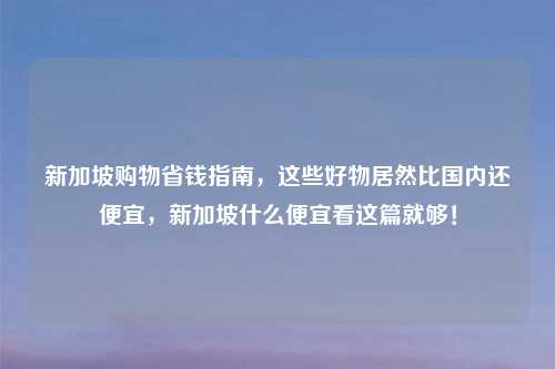 新加坡购物省钱指南,这些好物居然比国内还便宜,新加坡什么便宜看这篇就够!