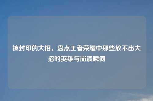 被封印的大招，盘点王者荣耀中那些放不出大招的英雄与崩溃瞬间