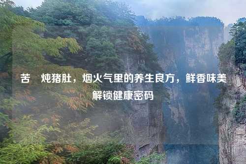 苦藠炖猪肚，烟火气里的养生良方，鲜香味美解锁健康密码