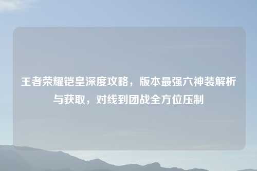 王者荣耀铠皇深度攻略，版本最强六神装解析与获取，对线到团战全方位压制