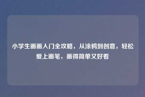 小学生画画入门全攻略，从涂鸦到创意，轻松爱上画笔，画得简单又好看