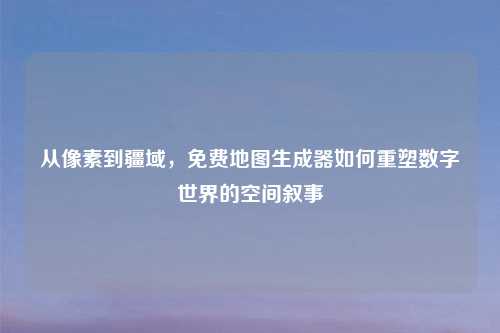 从像素到疆域，免费地图生成器如何重塑数字世界的空间叙事