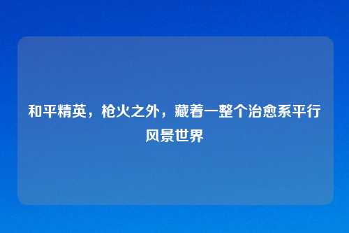 和平精英，枪火之外，藏着一整个治愈系平行风景世界