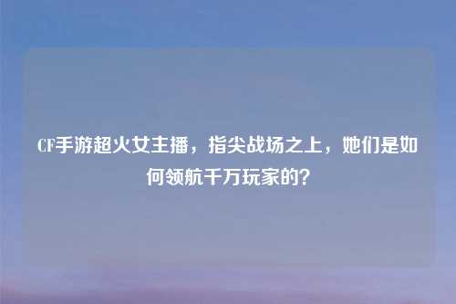CF手游超火女主播，指尖战场之上，她们是如何领航千万玩家的？