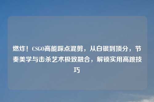 燃炸！CSGO高能踩点混剪，从白银到顶分，节奏美学与击杀艺术极致融合，解锁实用高跳技巧