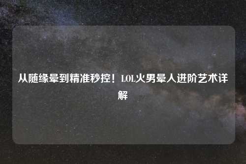 从随缘晕到精准秒控!LOL火男晕人进阶艺术详解