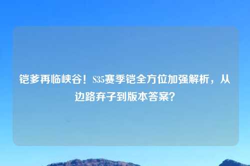 铠爹再临峡谷！S35赛季铠全方位加强解析，从边路弃子到版本答案？