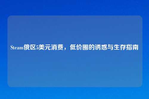Steam俄区5美元消费,低价圈的诱惑与生存指南