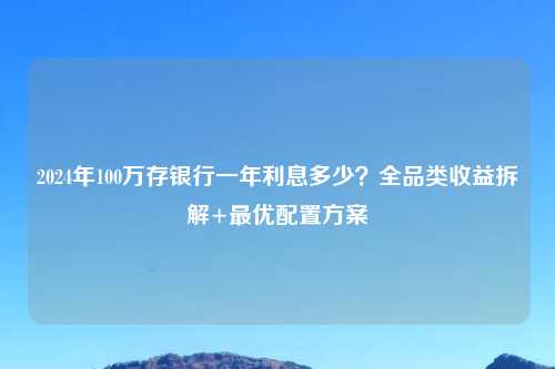 2024年100万存银行一年利息多少？全品类收益拆解+更优配置方案