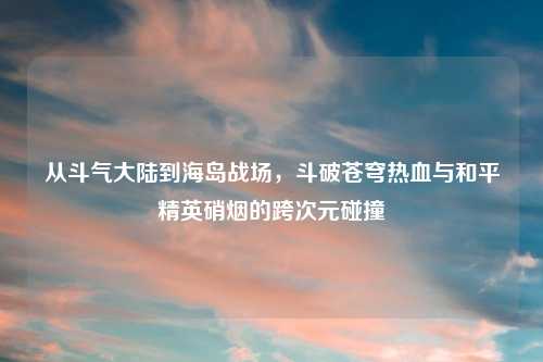 从斗气大陆到海岛战场，斗破苍穹热血与和平精英硝烟的跨次元碰撞