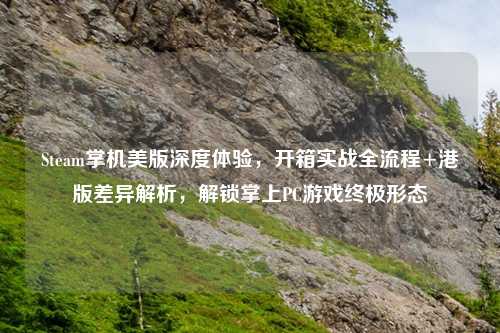 Steam掌机美版深度体验，开箱实战全流程+港版差异解析，解锁掌上PC游戏终极形态