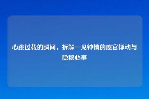 心跳过载的瞬间,拆解一见钟情的感官悸动与隐秘心事