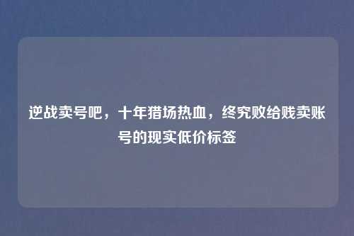 逆战卖号吧,十年猎场热血,终究败给贱卖账号的现实低价标签