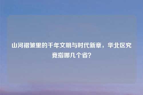 山河褶皱里的千年文明与时代新章,华北区究竟指哪几个省?