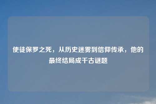 使徒保罗之死，从历史迷雾到信仰传承，他的最终结局成千古谜题