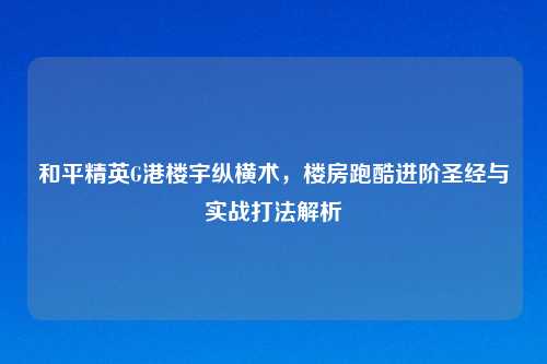 和平精英G港楼宇纵横术,楼房跑酷进阶圣经与实战打法解析