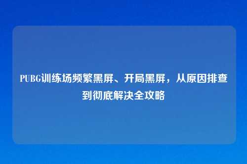 PUBG训练场频繁黑屏、开局黑屏，从原因排查到彻底解决全攻略
