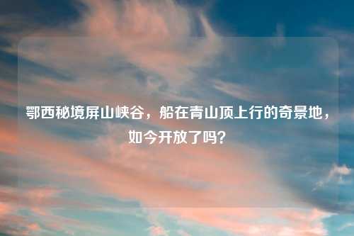 鄂西秘境屏山峡谷，船在青山顶上行的奇景地，如今开放了吗？