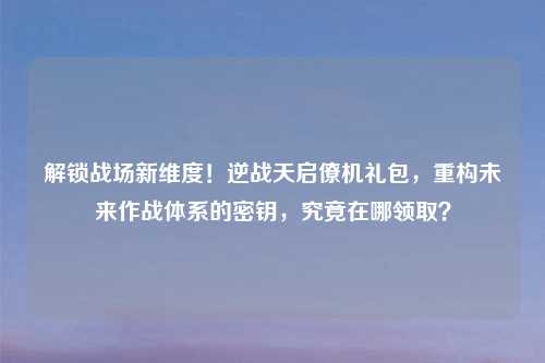 解锁战场新维度！逆战天启僚机礼包，重构未来作战体系的密钥，究竟在哪领取？
