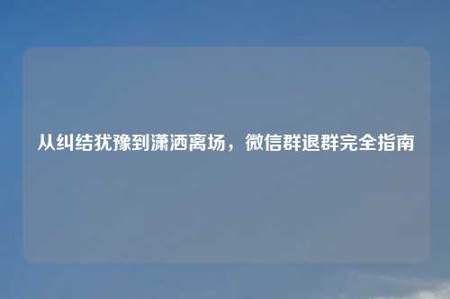 从纠结犹豫到潇洒离场，微信群退群完全指南