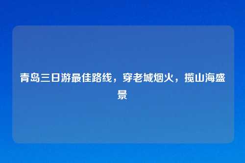 青岛三日游更佳路线,穿老城烟火,揽山海盛景