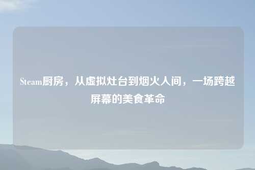 Steam厨房，从虚拟灶台到烟火人间，一场跨越屏幕的美食革命