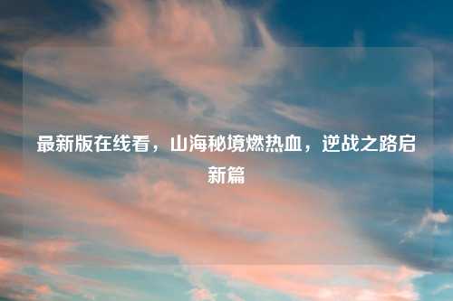 最新版在线看,山海秘境燃热血,逆战之路启新篇