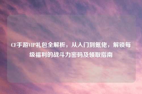 CF手游VIP礼包全解析，从入门到氪佬，解锁每级福利的战斗力密码及领取指南