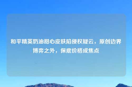 和平精英奶油甜心皮肤陷侵权疑云,原创边界博弈之外,保底价格成焦点