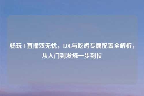 畅玩+直播双无忧,LOL与吃鸡专属配置全解析,从入门到发烧一步到位
