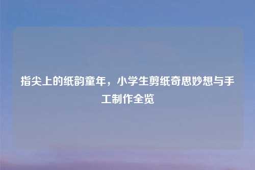 指尖上的纸韵童年，小学生剪纸奇思妙想与手工     全览