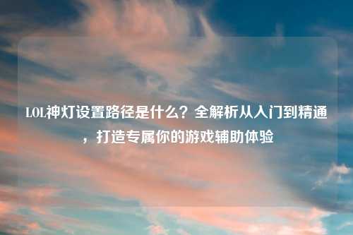LOL神灯设置路径是什么?全解析从入门到精通,打造专属你的游戏辅助体验
