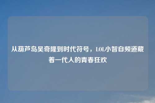 从葫芦岛吴奇隆到时代符号，LOL小智自频道藏着一代人的青春狂欢