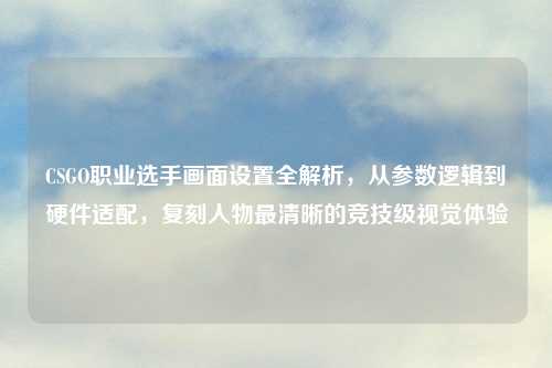 CSGO职业选手画面设置全解析，从参数逻辑到硬件适配，复刻人物最清晰的竞技级视觉体验