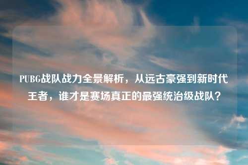 PUBG战队战力全景解析，从远古豪强到新时代王者，谁才是赛场真正的最强统治级战队？