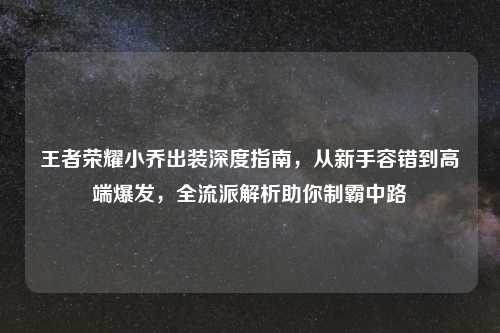 王者荣耀小乔出装深度指南,从新手容错到高端爆发,全流派解析助你制霸中路