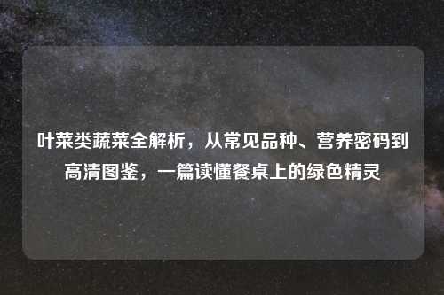 叶菜类蔬菜全解析，从常见品种、营养密码到高清图鉴，一篇读懂餐桌上的绿色精灵