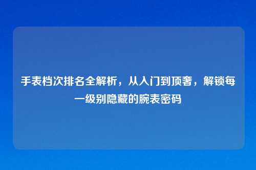 手表档次排名全解析,从入门到顶奢,解锁每一级别隐藏的腕表密码